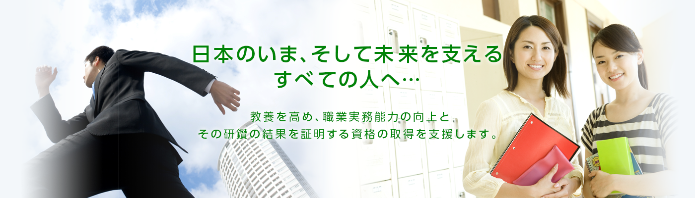 日本のいま、そして未来を支えるすべての人へ　教養を高め、職業実務能力の向上と、その研鑚の結果を証明する資格の取得を支援します。